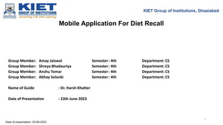 Mobile Application For Diet Recall
KIET Group of Institutions, Ghaziabad
Group Member: Amay Jaiswal Semester: 4th Department: CS
Group Member: Shreya Bhadauriya Semester: 4th Department: CS
Group Member: Anshu Tomar Semester: 4th Department: CS
Group Member: Abhay Solanki Semester: 4th Department: CS
Name of Guide : Dr. Harsh Khatter
Date of Presentation : 23th June 2023
Date of presentation: 23-06-2023
1
 