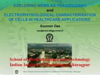 School of Medical Science and Technology, Indian Institute of Technology -Kharagpur
School of Medical Science and Technology
Indian Institute of Technology Kharagpur
EXPLORING MEMS AS TRANSDUCERS
and
ELECTROPHYSIOLOGICAL CHARACTERISATION
OF CELLS IN HEALTHCARE APPLlCATIONS
Soumen Das
sou@smst.iitkgp.ernet.in
 