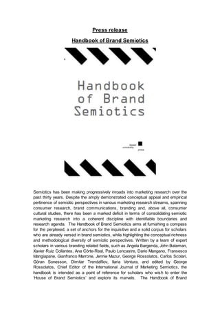 Handbook of Brand Semiotics
Semiotics has been making progressively inroads into marketing research over the past
thirty years. Despite the amply demonstrated conceptual appeal and empirical
pertinence of semiotic perspectives in various marketing research streams, spanning
consumer research, brand communications, branding and consumer cultural studies,
there has been a marked deficit in terms of consolidating semiotic brand-related
research under a coherent disciplinary umbrella with identifiable boundaries and
research agenda.
The Handbook of Brand Semiotics furnishes a compass for the perplexed, a set of
anchors for the inquisitive and a solid corpus for scholars, while highlighting the
conceptual richness and methodological diversity of semiotic perspectives.
Written by a team of expert scholars in various semiotics and branding related fields,
such as John A. Bateman, David Machin, Xavier Ruiz Collantes, Kay L. O’Halloran,
Dario Mangano, George Rossolatos, Merce Oliva, Per Ledin, Gianfranco
Marrone, Francesco Mangiapane, Jennie Mazur, Carlos Scolari, Ilaria Ventura, and
edited by George Rossolatos, Chief Editor of the International Journal of Marketing
Semiotics, the Handbook is intended as a point of reference for scholars who wish to
enter the ‘House of Brand Semiotics’ and explore its marvels.
The Handbook of Brand Semiotics, actively geared towards an inter-disciplinary
dialogue between perspectives from the marketing and
semiotic literatures, features the state-of-the-art, but also offers directions for future
research in key streams, such as:
- Analyzing and designing brand language across media
- Brand image, brand symbols, brand icons vs. iconicity
- The contribution of semiotics to transmedia storytelling
- Could transmedia storytelling turn out to be what IMC
forgot (i.e., the message)?
- Narrativity and rhetorical approaches to branding
- Semiotic roadmap for designing brand identity
- Semiotic roadmap for designing logos and packaging
- Comparative readings of structuralist, Peircean and sociosemiotic
approaches to brandcomms
- Sociosemiotic accounts of building brand identity online
- Multimodality and Multimodal critical discourse analysis
- Challenging the omnipotence of cognitivism in brand- related research
- Semiotics and (inter)cultural branding
- Brand equity semiotics
 