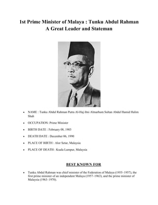 1st Prime Minister of Malaya : Tunku Abdul Rahman
A Great Leader and Stateman

NAME : Tunku Abdul Rahman Putra Al-Haj ibni Almarhum Sultan Abdul Hamid Halim
Shah
OCCUPATION: Prime Minister
BIRTH DATE : February 08, 1903
DEATH DATE : December 06, 1990
PLACE OF BIRTH : Alor Setar, Malaysia
PLACE OF DEATH : Kuala Lumpur, Malaysia

BEST KNOWN FOR
Tunku Abdul Rahman was chief minister of the Federation of Malaya (1955–1957), the
first prime minister of an independent Malaya (1957–1963), and the prime minister of
Malaysia (1963–1970).

 