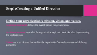 Step1:Creating a Unified Direction
Define your organization’s mission, vision, and values.
A mission statement defines the overall aim of the organization.
A vision statement says what the organization aspires to look like after implementing
the strategic plan.
Values are a set of rules that outline the organization’s moral compass and defining
principles.
 
