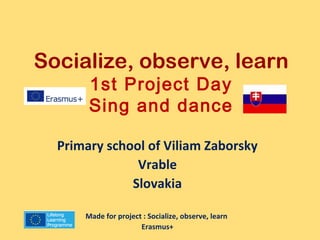 Socialize, observe, learn 
1st Project Day 
Sing and dance 
Primary school of Viliam Zaborsky 
Vrable 
Slovakia 
Made for project : Socialize, observe, learn 
Erasmus+ 
 