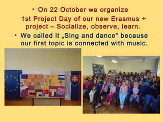 • On 22 October we organize
1st Project Day of our new Erasmus +
project – Socialize, observe, learn.
• We called it „Sing and dance“ because
our first topic is connected with music.