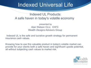 Indexed Universal Life
                   Indexed UL Products:
         A safe haven in today's volatile economy
                                presented by
                        Alan Watson CLU, ChFC 
                      Wealth Designs Advisors Group

 Indexed UL is the safe and lucrative growth strategy for permanent
insurance cash values.

Knowing how to use this valuable product in today's volatile market can
provide for your clients both a safe haven and significant upside potential,
all without subjecting cash values to market risk.




                                                                          S
 