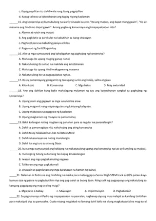 c. Kapag napilitan ito dahil wala nang ibang pagpipilian
d. Kapag taliwas sa katotohanan ang taglay niyang kaalaman
______15. Ang konsensiya ay bumubulong na wari’y sinasabi sa atin, “Ito ang mabuti, ang dapat mong gawin”, “Ito ay
masama ang hindi mo dapat gawin”. Anong yugto ng konsensiya ang kinapapalooban nito?
a. Alamin at naisin ang mabuti
b. Ang pagkilatis sa partikular na kabutihan sa isang sitwasyon
c. Paghatol para sa mabuting pasiya at kilos
d. Pagsusuri ng Sarili/Pagninilay
______16. Alin sa mga sumusunod ang kahalagahan ng paghubog ng konsensiya?
A. Mahalaga ito upang maging ganap na tao
B. Nakatutulong ito sa tao na makilala ang katotohanan
C. Mahalaga ito upang hindi makagawa ng masama
D. Nakatutulong ito sa pagpapakatao ng tao.
______17. Ito ay pamantayang ginagamit ng tao upang suriin ang iniisip, salita at gawa
A. Kilos-Loob B. Konsensiya C. Mga batas D. May awtoridad
______18. Ano ang dahilan kung bakit mahalagang malaman ng tao ang katotohanan tungkol sa paghubog ng
konsensiya?
A. Upang alam ang gagawin sa mga susunod na araw
B. Upang magamit nang mapanagutan ang kaniyang kalayaan.
C. Upang makaiwas sa paggawa ng kasalanan
D. Upang magkaroon ng maayos na pamumuhay
______19. Bakit kailangan nating maglaan ng panahon para sa regular na pananalangin?
A. Dahil sa pamamagitan nito nahuhubog ang ating konsensiya
B. Dahil ito ay nakasaad sa Likas na Batas Moral
C. Dahil nakasanayan na nating manalangin
D. Dahil ito ang turo sa atin ng Diyos
______20. Isa sa mga sumusunod ang hakbang na makatutulong upang ang konsensiya ng tao ay kumiling sa mabuti.
A. Humingi ng tulong sa tamang tao kapag kinakailangan
B. Iwasan ang mga pagkakamaling nagawa
C. Talikuran ang mga pagkakamali
D. Unawain at pagnilayan ang mga karanasan na hamon ng buhay
_____21. Nalaman ni Pedro na ang hinihiling na marka para matanggap sa Senior High STEM track ay 85% pataas kaya
bumuo siya ng pasya na pagbubutihin niya ang pag-aaral sa buong taon. Aling salik ng pagpapasya ang nakatulong sa
kanyang pagpapasyang mag-aral ng maigi?
a. Mga payo o Gabay c. Sitwasyon b. Impormasyon d. Pagkakataon
_____22. Sa paghahanap ni Pedro ng mapapasukan na paaralan, naghanap siya ng mas malapit sa kanilang tinitirhan
para makatipid siya sa pamasahe. Gusto niyang maglakad na lamang dahil tatlo na silang magkakapatid na mag-aaral
 