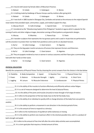 ______14. A burial cloth woven by female elders of Mountain Province.
A. Bakwat B. Calado C. Kadangyan D. Wanes
______15. A clothing made by Gaddangs of Nueva Vizcaya used by mothers after giving birth.
A. Bakwat B. Calado C. Kadangyan D. Wanes
______16. It was built in 1885 located in Olongapo City, Zambales and served as the entrance to the original Spanish
naval station that provided repair, ammunition, supply, and medical support for ships.
A. Abucay Church B. Calle Crisologo C. Spanish Gate D. Tumauini Church
______17. Considered as the “Woodcarving Capital of the Philippines” located at Laguna which is popular for the
carving of saints and other religious images, decorative carvings of floral patterns and geometric designs.
A. Abucay B. Masinloc C. Nueva Ecija D. Paete
______18. A wooden sculpture that represents the rice granary spirits and is used in rituals that are performed to
call the ancestors to protect their rice fields from pestilence and to ask for an abundant harvest.
A. Bul’ul B. Calle Crisologo C. Giant lantern D. Higantes
______19. They are the big papier maché caricatures of humans that represent farmers and fishermen.
A. Bul’ul B. Calle Crisologo C. Giant lantern D. Higantes
______20. They are puppets rendered as man or woman in various costumes and their faces give a commanding
look with their hands on their waist.
A. Bul’ul B. Crisologo C. Giant lantern D. Higantes
PHYSICAL EDUCATION
Identify the components of Physical Fitness Test by choosing the correct answers from the choices in the box below.
__________ 21. It is the ability of the muscles to function effectively and efficiently without undue fatigue.
__________ 22. It is a set of measures designed to determine the level of physical fitness.
__________ 23. It is the ability of the joints and muscles (muscle) to move through in full range of motion.
__________ 24. It refers to the proportion of the lean body mass to the fat free body mass.
__________ 25. It is the ability of an individual to quickly shift or change direction of the body from one point to
another.
__________ 26. It is the ability to perform a movement in one direction in the shortest period of time.
__________ 27. It is the amount of time to respond to a stimulus.
__________ 28. It refers to the maintenance of equilibrium while stationary or moving.
__________ 29. It is the ability to perform one maximum effort in the shortest possible time, and it is a product of
both strength and speed.
_________ 30. It refers to the amount of free time left after the entire daily activities were accomplished.
_________31. It is a term goal plan that requires a limited amount of time.
A. Flexibility B. Body Composition C. Speed D. Reaction Time E. Physical Fitness Test
F. Power G. Balance H. Muscular Strength I. Agility J. Push-Up K. Short Term
L. Juggling M. Leisure N. Muscular Endurance O. Cardiovascular P. Physical Fitness
 