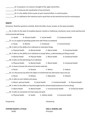 __________32. Its purpose is to measure strength of the upper extremities.
__________33. It measures the coordination of eye and hand.
__________34. It is the ability of the muscle to exert maximal effort in a brief duration.
__________35. It is defined as the maximum pull or push that can be exerted once by the muscle group.
HEALTH
Directions: Read the questions carefully. Write the letter of your answer on the space provided.
____36. It refers to the state of complete physical, mental or intellectual, emotional, social, moral-spiritual and
environmental well-being.
A. Health B. Physical Health C. Social Health D. Emotional Health
____37. It is an aspect of spending quality time with family on weekend.
A. Social B. Mental C. Emotional D. Environmental
____38. It refers to the ability of an individual to rationalize things.
A. Physical Health B. Mental Health C. Moral Health D. Emotional Health
____39. It refers to the ability of an individual to accept failure, understanding and liking oneself.
A. Mental Health B. Physical Health C. Moral Health D. Emotional Health
____40. It refers to the well-being of an individual.
A. Physical Health B. Mental Health C. Moral Health D. Emotional Health
____41. It means to lessen the amount of waste materials.
A. Reuse B. Recycle C. Refuse D. Reduce
____42. It is the process by which the object is transformed into alternative value and use.
A. Reuse B. Reduce C. Repurpose D. Recycle
____43. It refers to one’s beliefs and values.
A. Moral- spiritual Health B. Social Health C. Emotional Health D. Physical Health
____44. It refers to the effect or hazard brought by the contaminated products to human being.
A. Moral Health B. Mental Health C. Environmental Health D. Emotional Health
____45. It refers to connection of mind, body and spirit.
A. Physical health B. Health C. Holistic Health D. Economic Health
Prepared by Checked by:
STEPHEN KAIZER R. LITTAUA ANA A. RUBANG, EdD
GURO Principal I
 