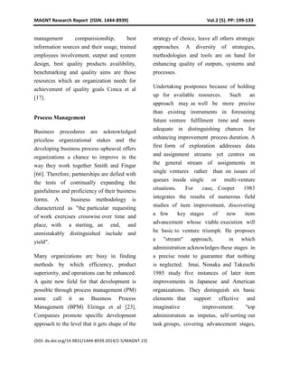 MAGNT Research Report (ISSN. 1444-8939) Vol.2 (5). PP: 199-133
(DOI: dx.doi.org/14.9831/1444-8939.2014/2-5/MAGNT.23)
management companisionship, best
information sources and their usage, trained
employees involvement, output and system
design, best quality products availibility,
benchmarking and quality aims are those
resources which an organization needs for
achievement of quality goals Conca et al
[17].
Process Management
Business procedures are acknowledged
priceless organizational stakes and the
developing business process upheaval offers
organizations a chance to improve in the
way they work together Smith and Fingar
[66]. Therefore, partnerships are defied with
the tests of continually expanding the
gainfulness and proficiency of their business
forms. A business methodology is
characterized as "the particular requesting
of work exercises crosswise over time and
place, with a starting, an end, and
unmistakably distinguished include and
yield".
Many organizations are busy in finding
methods by which efficiency, product
superiority, and operations can be enhanced.
A quite new field for that development is
possible through process management (PM)
some call it as Business Process
Management (BPM) Elzinga et al [23].
Companies promote specific development
approach to the level that it gets shape of the
strategy of choice, leave all others strategic
approaches. A diversity of strategies,
methodologies and tools are on hand for
enhancing quality of outputs, systems and
processes.
Undertaking postpones because of holding
up for available resources. Such an
approach may as well be more precise
than existing instruments in foreseeing
future venture fulfilment time and more
adequate in distinguishing chances for
enhancing improvement process duration. A
first form of exploration addresses data
and assignment streams yet centres on
the general stream of assignments in
single ventures rather than on issues of
queues inside single or multi-venture
situations. For case, Cooper 1983
integrates the results of numerous field
studies of item improvement, discovering
a few key stages of new item
advancement whose viable execution will
be basic to venture triumph. He proposes
a "stream" approach, in which
administration acknowledges these stages in
a precise route to guarantee that nothing
is neglected. Imai, Nonaka and Takeuchi
1985 study five instances of later item
improvements in Japanese and American
organizations. They distinguish six basic
elements that support effective and
imaginative improvement: "top
administration as impetus, self-sorting out
task groups, covering advancement stages,
 