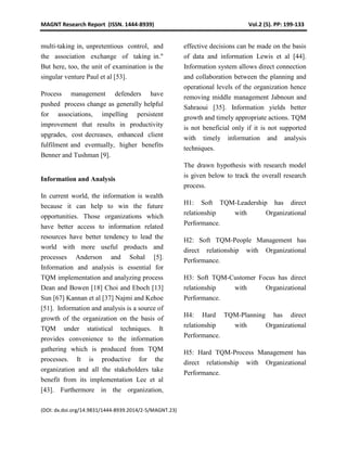 MAGNT Research Report (ISSN. 1444-8939) Vol.2 (5). PP: 199-133
(DOI: dx.doi.org/14.9831/1444-8939.2014/2-5/MAGNT.23)
multi-taking in, unpretentious control, and
the association exchange of taking in."
But here, too, the unit of examination is the
singular venture Paul et al [53].
Process management defenders have
pushed process change as generally helpful
for associations, impelling persistent
improvement that results in productivity
upgrades, cost decreases, enhanced client
fulfilment and eventually, higher benefits
Benner and Tushman [9].
Information and Analysis
In current world, the information is wealth
because it can help to win the future
opportunities. Those organizations which
have better access to information related
resources have better tendency to lead the
world with more useful products and
processes Anderson and Sohal [5].
Information and analysis is essential for
TQM implementation and analyzing process
Dean and Bowen [18] Choi and Eboch [13]
Sun [67] Kannan et al [37] Najmi and Kehoe
[51]. Information and analysis is a source of
growth of the organization on the basis of
TQM under statistical techniques. It
provides convenience to the information
gathering which is produced from TQM
processes. It is productive for the
organization and all the stakeholders take
benefit from its implementation Lee et al
[43]. Furthermore in the organization,
effective decisions can be made on the basis
of data and information Lewis et al [44].
Information system allows direct connection
and collaboration between the planning and
operational levels of the organization hence
removing middle management Jabnoun and
Sahraoui [35]. Information yields better
growth and timely appropriate actions. TQM
is not beneficial only if it is not supported
with timely information and analysis
techniques.
The drawn hypothesis with research model
is given below to track the overall research
process.
H1: Soft TQM-Leadership has direct
relationship with Organizational
Performance.
H2: Soft TQM-People Management has
direct relationship with Organizational
Performance.
H3: Soft TQM-Customer Focus has direct
relationship with Organizational
Performance.
H4: Hard TQM-Planning has direct
relationship with Organizational
Performance.
H5: Hard TQM-Process Management has
direct relationship with Organizational
Performance.
 
