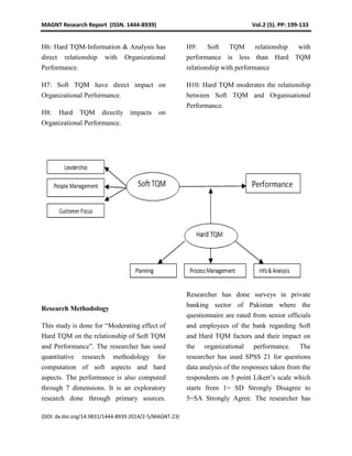 MAGNT Research Report (ISSN. 1444-8939) Vol.2 (5). PP: 199-133
(DOI: dx.doi.org/14.9831/1444-8939.2014/2-5/MAGNT.23)
H6: Hard TQM-Information & Analysis has
direct relationship with Organizational
Performance.
H7: Soft TQM have direct impact on
Organizational Performance.
H8: Hard TQM directly impacts on
Organizational Performance.
H9: Soft TQM relationship with
performance is less than Hard TQM
relationship with performance
H10: Hard TQM moderates the relationship
between Soft TQM and Organisational
Performance.
Research Methodology
This study is done for “Moderating effect of
Hard TQM on the relationship of Soft TQM
and Performance”. The researcher has used
quantitative research methodology for
computation of soft aspects and hard
aspects. The performance is also computed
through 7 dimensions. It is an exploratory
research done through primary sources.
Researcher has done surveys in private
banking sector of Pakistan where the
questionnaire are rated from senior officials
and employees of the bank regarding Soft
and Hard TQM factors and their impact on
the organizational performance. The
researcher has used SPSS 21 for questions
data analysis of the responses taken from the
respondents on 5 point Likert’s scale which
starts from 1= SD Strongly Disagree to
5=SA Strongly Agree. The researcher has
 