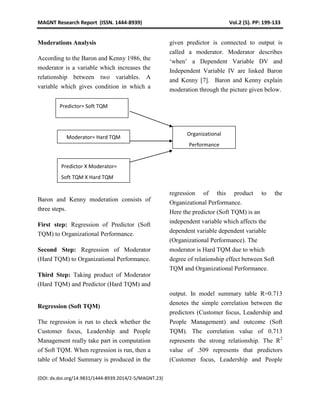 MAGNT Research Report (ISSN. 1444-8939) Vol.2 (5). PP: 199-133
(DOI: dx.doi.org/14.9831/1444-8939.2014/2-5/MAGNT.23)
Moderations Analysis
According to the Baron and Kenny 1986, the
moderator is a variable which increases the
relationship between two variables. A
variable which gives condition in which a
given predictor is connected to output is
called a moderator. Moderator describes
‘when’ a Dependent Variable DV and
Independent Variable IV are linked Baron
and Kenny [7]. Baron and Kenny explain
moderation through the picture given below.
Baron and Kenny moderation consists of
three steps.
First step: Regression of Predictor (Soft
TQM) to Organizational Performance.
Second Step: Regression of Moderator
(Hard TQM) to Organizational Performance.
Third Step: Taking product of Moderator
(Hard TQM) and Predictor (Hard TQM) and
regression of this product to the
Organizational Performance.
Here the predictor (Soft TQM) is an
independent variable which affects the
dependent variable dependent variable
(Organizational Performance). The
moderator is Hard TQM due to which
degree of relationship effect between Soft
TQM and Organizational Performance.
Regression (Soft TQM)
The regression is run to check whether the
Customer focus, Leadership and People
Management really take part in computation
of Soft TQM. When regression is run, then a
table of Model Summary is produced in the
output. In model summary table R=0.713
denotes the simple correlation between the
predictors (Customer focus, Leadership and
People Management) and outcome (Soft
TQM). The correlation value of 0.713
represents the strong relationship. The R2
value of .509 represents that predictors
(Customer focus, Leadership and People
Predictor= Soft TQM
Moderator= Hard TQM
Organizational
Performance
Predictor X Moderator=
Soft TQM X Hard TQM
 