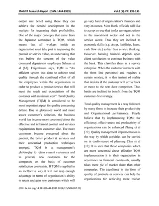 MAGNT Research Report (ISSN. 1444-8939) Vol.2 (5). PP: 199-133
(DOI: dx.doi.org/14.9831/1444-8939.2014/2-5/MAGNT.23)
output and belief using these they can
achieve the needed development in the
markets for increasing their profitability.
One of the major concepts that came from
the Japanese commerce is TQM, which
means that all workers inside an
organization must take part in improving the
product or service value, an undertaking that
was before the concern of the value
command department employees Salman et
al [62]. Feigenbaum says, TQM is “An
efficient system that aims to achieve total
quality through the combined effort of all
the employees within the organization in
order to produce a product/service that will
meet the needs and expectations of the
customer with minimum cost”. Total Quality
Management (TQM) is considered to be
most important aspect for quality concerning
debate. Due to globalised world and more
aware customer’s selection, the business
world has become more concerned about the
effective and reformed product and services
requirements from customer side. The more
customers became concerned about the
product, the better product & services and
their concerned production techniques
emerged. TQM is a management’s
philosophy to retain current customers and
to generate new customers for the
companies on the basis of customer
satisfaction constraints. If TQM is applied in
an ineffective way it will not reap enough
advantage in terms of organization’s ability
to retain and gain new customers which will
go very hard of organization’s finances and
very existence. Most Bank officials will like
to accept as true that banks are organizations
in the investment sector and not in the
service sector. Thus they are inclined to
economic skills (e.g. Asset, liabilities, loans,
cash flow etc.) rather than service thinking.
However, banking business depends upon
client satisfaction to continue business with
the bank. This classifies them as a service
enterprise. When the customer interacts with
the front line personnel and requires a
certain service, it is this instant of reality
that decides if the customer will arrive back
or move to the next door competitor. Thus
banks are inclined to benefit from the TQM
customer-first strategy.
Total quality management is a way followed
by many firms to increase their productivity
and Organizational performance. People
believe that by implementing TQM, the
efficiency, effectiveness and productivity of
organizations can be enhanced Zhang et al
[77]. Quality management implementation is
the way by which activities can be carried
on in conformance of planning Chin et al
[12]. It is seen that those companies which
are more concerned about effective TQM
implementation it in their organization in
accordance to financial constraints, usually
takes more pie of market share than other
companies. The excellence in the form of
quality of products or services can help the
organizations for achieving more market
 