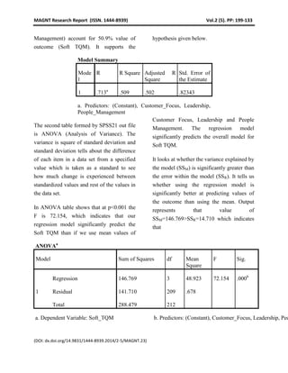 MAGNT Research Report (ISSN. 1444-8939) Vol.2 (5). PP: 199-133
(DOI: dx.doi.org/14.9831/1444-8939.2014/2-5/MAGNT.23)
Management) account for 50.9% value of
outcome (Soft TQM). It supports the
hypothesis given below.
Model Summary
Mode
l
R R Square Adjusted R
Square
Std. Error of
the Estimate
1 .713a
.509 .502 .82343
a. Predictors: (Constant), Customer_Focus, Leadership,
People_Management
The second table formed by SPSS21 out file
is ANOVA (Analysis of Variance). The
variance is square of standard deviation and
standard deviation tells about the difference
of each item in a data set from a specified
value which is taken as a standard to see
how much change is experienced between
standardized values and rest of the values in
the data set.
In ANOVA table shows that at p<0.001 the
F is 72.154, which indicates that our
regression model significantly predict the
Soft TQM than if we use mean values of
Customer Focus, Leadership and People
Management. The regression model
significantly predicts the overall model for
Soft TQM.
It looks at whether the variance explained by
the model (SSM) is significantly greater than
the error within the model (SSR). It tells us
whether using the regression model is
significantly better at predicting values of
the outcome than using the mean. Output
represents that value of
SSM=146.769>SSR=14.710 which indicates
that
ANOVAa
Model Sum of Squares df Mean
Square
F Sig.
1
Regression 146.769 3 48.923 72.154 .000b
Residual 141.710 209 .678
Total 288.479 212
a. Dependent Variable: Soft_TQM b. Predictors: (Constant), Customer_Focus, Leadership, Peo
 