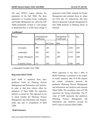 MAGNT Research Report (ISSN. 1444-8939) Vol.2 (5). PP: 199-133
(DOI: dx.doi.org/14.9831/1444-8939.2014/2-5/MAGNT.23)
The next SPSS21 output indicates the
parameters of the Soft TQM. The three
parameters i.e. Customer Focus, Leadership
and People Management etc. affect the Soft
TQM considerably. If there is 1 unit change
in leadership there is 0.288 times change is
predicted in Soft TQM, similarly for People
Management and customer focus its values
are 0.474 and .111 respectively. The most
effective parameter is people management in
Soft TQM predictor in Banking Sector of
Pakistan.
Coefficientsa
Model Unstandardized
Coefficients
Standardized
Coefficients
T Sig.
B Std. Error Beta
1
(Constant) .409 .201 2.036 .043
Leadership .288 .061 .254 4.733 .000
People_Manageme
nt
.474 .056 .500 8.530 .000
Customer_Focus .111 .054 .123 2.046 .042
a. Dependent Variable: Soft_TQM
Regression (Hard TQM)
Hard TQM is predicted from three
predictors which are Planning, Process
Management and Information and Analysis.
In order to find their relative effect for
prediction of Hard TQM, the regression
analysis is carried out. The regression is run
to check whether the Planning, Process
Management and Information and Analysis
really take part in computation of Hard
TQM.
When regression is run, then a table of
Model Summary is produced in the output.
In model summary table R=0.706 denotes
the simple correlation between the
predictors (Planning, Process Management
and Information and Analysis) and outcome
(Hard TQM). The correlation value of 0.706
represents the strong relationship. The R2
value of 0.499 represents that predictors
(Planning, Process Management and
Information and Analysis) account for
49.9% value of outcome (Hard TQM).
Model Summary
 