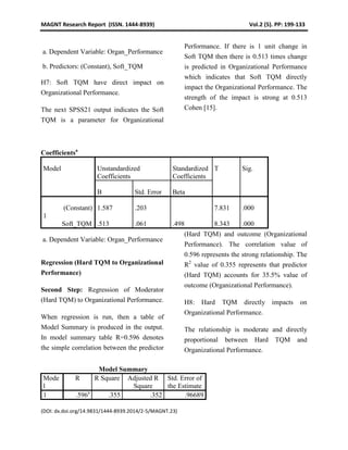 MAGNT Research Report (ISSN. 1444-8939) Vol.2 (5). PP: 199-133
(DOI: dx.doi.org/14.9831/1444-8939.2014/2-5/MAGNT.23)
a. Dependent Variable: Organ_Performance
b. Predictors: (Constant), Soft_TQM
H7: Soft TQM have direct impact on
Organizational Performance.
The next SPSS21 output indicates the Soft
TQM is a parameter for Organizational
Performance. If there is 1 unit change in
Soft TQM then there is 0.513 times change
is predicted in Organizational Performance
which indicates that Soft TQM directly
impact the Organizational Performance. The
strength of the impact is strong at 0.513
Cohen [15].
Coefficientsa
Model Unstandardized
Coefficients
Standardized
Coefficients
T Sig.
B Std. Error Beta
1
(Constant) 1.587 .203 7.831 .000
Soft_TQM .513 .061 .498 8.343 .000
a. Dependent Variable: Organ_Performance
Regression (Hard TQM to Organizational
Performance)
Second Step: Regression of Moderator
(Hard TQM) to Organizational Performance.
When regression is run, then a table of
Model Summary is produced in the output.
In model summary table R=0.596 denotes
the simple correlation between the predictor
(Hard TQM) and outcome (Organizational
Performance). The correlation value of
0.596 represents the strong relationship. The
R2
value of 0.355 represents that predictor
(Hard TQM) accounts for 35.5% value of
outcome (Organizational Performance).
H8: Hard TQM directly impacts on
Organizational Performance.
The relationship is moderate and directly
proportional between Hard TQM and
Organizational Performance.
Model Summary
Mode
l
R R Square Adjusted R
Square
Std. Error of
the Estimate
1 .596a
.355 .352 .96689
 