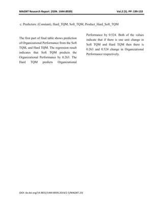MAGNT Research Report (ISSN. 1444-8939) Vol.2 (5). PP: 199-133
(DOI: dx.doi.org/14.9831/1444-8939.2014/2-5/MAGNT.23)
c. Predictors: (Constant), Hard_TQM, Soft_TQM, Product_Hard_Soft_TQM
The first part of final table shows prediction
of Organizational Performance from the Soft
TQM, and Hard TQM. The regression result
indicates that Soft TQM predicts the
Organizational Performance by 0.263. The
Hard TQM predicts Organizational
Performance by 0.524. Both of the values
indicate that if there is one unit change in
Soft TQM and Hard TQM then there is
0.263 and 0.524 change in Organizational
Performance respectively.
 