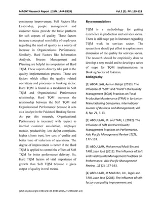 MAGNT Research Report (ISSN. 1444-8939) Vol.2 (5). PP: 199-133
(DOI: dx.doi.org/14.9831/1444-8939.2014/2-5/MAGNT.23)
continuous improvement. Soft Factors like
Leadership, people management and
customer focus provide the basic platform
for soft aspects of quality. These factors
increase conceptual sensibility of employees
regarding the need of quality as a source of
increase in Organizational Performance.
Similarly, Hard Factors like Information
Analysis, Process Management and
Planning are helpful in computation of Hard
TQM. These aspects directly take part in the
quality implementation process. These are
factors which effect the quality related
operations and processes in banking sector.
Hard TQM is found as a moderator in Soft
TQM and Organizational Performance
relationship. Hard TQM increases the
relationship between the Soft TQM and
Organizational Performance because it acts
as a catalyst in the Pakistani Banking Sector.
As per this research, Organizational
Performance is increased with respect to
internal customer satisfaction, employee
morale, productivity, low defect complains,
higher clients trust, low cost of quality and
better time of reduction of operations. The
degree of improvement is better if the Hard
TQM is applied to control the effects of Soft
TQM for better performance delivery. So,
Hard TQM factors of vital importance of
growth than Soft TQM because it gives
output of quality in real means.
Recommendations
TQM is a methodology for getting
excellence in production and services sector.
There is still huge gap in literature regarding
TQM work in services sector. The
researchers should put effort to explore more
dimension of the quality for services sector.
The research should be empirically done to
develop a new model and to develop a series
of steps for TQM implementation in
Banking Sector of Pakistan.
Bibliography
[1] ABDALLAH, Ayman Bahjat (2013). The
Influence of “Soft” and “Hard”Total Quality
Management (TQM) Practices on Total
Productive Maintenance (TPM) in Jordanian
Manufacturing Companies. International
Journal of Business and Management; Vol.
8, No. 21, 3-13.
[2] ABDULLAH, M. and TARI, J. (2012). The
Influence of Soft and Hard Quality
Management Practices on Performance.
Asia Pacific Management Review 17(2),
177–193.
[3] ABDULLAH, Muhammad Madi Bin and
TARÍ, Juan José (2012). The Influence of Soft
and Hard Quality Management Practices on
Performance. Asia Pacific Management
Review , 17 (2), 177-193.
[4] ABDULLAH, M Madi Bin, ULI, Jegak and
TARI, Juan Jose (2008). The influence of soft
factors on quality improvement and
 