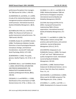 MAGNT Research Report (ISSN. 1444-8939) Vol.2 (5). PP: 199-133
(DOI: dx.doi.org/14.9831/1444-8939.2014/2-5/MAGNT.23)
performance Perceptions from managers.
The TQM Journal Vol. 20 No. 5, 436-452.
[5] ANDERSON, M. and SOHAL, A. S. (1999).
A study of the relationship between quality
management practices and performance in
small businesses. International Journal of
Quality & Reliability Management., 16 (9),
n.k.
[6] B ABDULLAH, M M, ULI, J and TARı, J J
(2008). The influence of soft factors on
quality improvement and performance. The
TQM Journal, 436-452.
[7] BARON, Reuben M. and KENNY, David A.
(1986). The Moderator-Mediator Variable
Distinction in Social Psychological Research:
Conceptual, Strategic, and Statistical
Considerations. Journal of Pe~nality and
Social Psychology, 51 (6), 1173-1182.
[8] BEMOWSKI, K. (1992). The quality
glossary. Quality Progress, Vol. 25 No. 2, 18-
29.
[9] BENNER, Marry J. and TUSHMAN, Michel
L. (2003). EXPLOITATION, EXPLORATION
AND PROCESS MANAGEMENT: THE
PRODUCTIVITY DILEMMA REVISITED.
Academy of Management Review, 28 (2),
238-256.
[10] BLACK, S. A. and PORTER, L. J. (1996).
Identification of the critical factors of TQM.
Decision Science Vol. 27 No. 1, Winter, 1-21.
[11] BRAH, S. A., LEE, S. L. and RAO, B. M.
(1985). Relationship between TQM and
performance of Singapore companies.
International Journal of Quality and
Reliability Management, 050-070.
[12] CHIN, Kwai Sang and PUN, Kit Fai
(2001). A proposed framework for
implementing TQM in Chinese
organizations. International Journal of
Quality & Reliability Management, 272 -
294.
[13] CHOI, T. Y. and EBOCH, K. (1998). The
TQM paradox: relations among TQM
practices, plant performance, and customer
satisfaction. Journal of Operations
Management, 17 (n.k.), 59-75.
[14] CHRISTOS, Fotopoulos B. and
EVANGELOS, Psomas L. (2009). The impact
of “soft” and “hard” TQM elements on
quality management results. International
Journal of Quality & Reliability
Management, 150-163.
[15] COHEN, J. (1988). Statistical Power
Analysis for the Behavioral Sciences. vol.n.k.
2nd ed., New York, New York, Academic
Press. n.k., n.k.
[16] COLEMAN, S. and DOUGLAS, A. (2003).
Where next for ISO 9000 companies? The
TQM Magazine,Vol. 15 No. 2, 88-92.
[17] CONCA, F. J., LLOPIS, J. and TARı´, J. J.
(2004). Development of a measure to assess
 