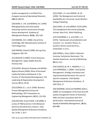 MAGNT Research Report (ISSN. 1444-8939) Vol.2 (5). PP: 199-133
(DOI: dx.doi.org/14.9831/1444-8939.2014/2-5/MAGNT.23)
quality management in certified firms.
European Journal of Operational Research,
156 (3), 683-97.
[18] DEAN, Jr. J.W. and BOWEN, D.E. (1994).
Managing theory and total quality:
improving research and practice through
theory development. Academy of
Management Review, 19 (3) , 392–418.
[19] DEMING, W.E. (1986). Out of Crisis.
Cambridge, MA: Massachusetts Institute of
Technology Press.
[20] DEMING, Edward (1998). Out og Crisis.
Singapore, MA. Hill.
[21] DESSLER, G (2003). Human Resource
Management. Upper Saddle River,NJ,
Prentice-Hall.
[22] EHIGIE, Benjamin Osayawe and AKPAN,
Regina Clement (2004). Roles of Perceived
Leadership Styles and Rewards in the
Practice of Total Quality Mnanagement. The
Leadership & Organization Development
Journal, 25 (1), 24-40.
[23] ELZINGA, D. J., et al. (1995). Business
Process Management:Survey and
Methodology. IEEE Transactions on
Engineering Management, 24 (2), 119-128.
[24] ENG ENG, Q and YUSOF, S.M (2008). A
survey of TQM practices in the Malaysian
electrical and electronics industry. Total
Quality Management & Business Excellence,
Vol. 14 No. 1, 63-7.
[25] EVANS, J. R. and LINDSAY, W. M.
(1999). The Management and Control of
Quality(4th ed.). Cincinnati, South-Western
College Publishing.
[26] EVANS, J.R. and LINDSAY, W.M (1995).
The management and control of Quality,
3rd edn. New York., West Publishing.
[27] FLEISHMAN, E. A. and HUNT, J. G.
(1974). Twenty years of consideration and
structure. n.k., Southern Illinois, SI.,
Southern Illinois University Press,
Carbondale, IL (n.k.).
[28] FORNELL, Claes (1992). A National
Customer Satisfaction Barometer: The
Swedish Experience. Journal of Marketing,
56 (1), 6-21.
[29] FUENTES, M. M. F., MONTES, F. J. L.
and FERNÁNDEZ, L. (2006). Total Quality
Management, strategic orientation and
organizational performance: the case of
Spanish companies. Total Quality
Management & Business Excellence., 3
(303-323), 17.
[30] GADENNE, David and SHARMA, Bishnu
(2009). An investigation of the hard and soft
quality management factors of Australian
SMEs and their association with firm
performance. International Journal of
Quality & Reliability Management., 26 (9),
865-880.
 
