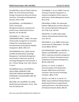MAGNT Research Report (ISSN. 1444-8939) Vol.2 (5). PP: 199-133
(DOI: dx.doi.org/14.9831/1444-8939.2014/2-5/MAGNT.23)
[31] GRATTON, Lynda and TRUSS, Catherine
(2003). The Three-Dimensional People
Strategy: Putting Human Resources Policies
into Action. The Academy of Management
Executive, 17 (3), 74-86.
[32] HACKMAN, J. and WAGEMAN, R.
(1974). Total Quality
Management:empirical, conceptual and
practical issues. Administrative Science
Quarterly, Vol. 40, 309-342.
[33] HOANG, D. T., IGEL, B. and
LAOSIRIHONGTHONG, T. (2006). The impact
of total quality management on innovation:
Findings from a developing country.
International journal of quality & reliability
management., 23 (9), 1092-1117.
[34] HONARPOUR, Amir, JUSOH, Ahmad
and NOR, Khalil Md (2012). Knowledge
Management, Total Quality Management
and Innovation: A New Look. Journal of
Technology Management and Innovation, 7
(3), J. Technol. Manag. Innov. 2012, Volume
7, Issue 3.
[35] JABNOUN, Naceur and SAHRAOUI,
Sofiane (2004). ENABLING A TQM
STRUCTURE THROUGH INFORMATION
TECHNOLOGY. Emerald Backfiles 2007, 14
(1 and 2), 72-81.
[36] JURAN, J.M. and GRYNA, F.M. (1993).
Quality Planning and Analysis, 3rd ed.,. New
York, NY, McGraw-Hill.
[37] KANNAN., V. R, et al. (1999). Tools and
techniques of quality management: an
empirical investigation of their impact on
performance. Quality Management Journal,
6 (3), 34-50.
[38] KAYNAK, H (2003). The relationship
between TQM practices and their effects on
firm. Journal of Operations Management
Vol. 21 No. 4, pp., 405-435.
[39] KOTTER, J.P. (1995). What leaders
really do. Harvard Business Review, May-
June, 103-111.
[40] KUMAR, V., et al. (2008). Performance
measurement by TQM adopters. The TQM
Journal, 20 (3), 209-222.
[41] LAOHAVICHIEN, Tipparat, CANTRELL, R.
Stephen and FREDENDALL, Lawrence D.
(2011). Leadership and quality management
practices in Thailand. International Journal
of Operations & Production Management.,
31 (10), 1048-1070.
[42] LEE, V. H. and AL., et (2010). A
Structural Analysis of the Relationship
between TQM Practices and Product
Innovation. Asian Journal of Technology
Innovation., 18 (1), 73-96.
[43] LEE, S. M., RHO, B. H. and LEE, S. G.
(2003). Impact of Malcolm Baldrige National
Quality Award Criteria on organizational
quality performance. International Journal
of Production Research, 41 (9), 2003-20.
 
