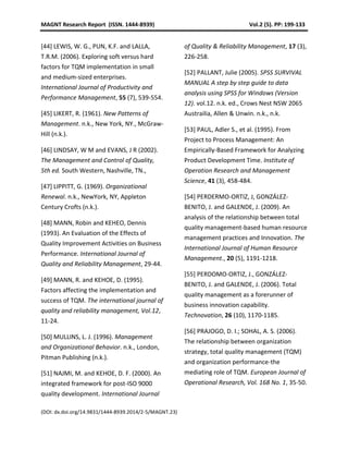MAGNT Research Report (ISSN. 1444-8939) Vol.2 (5). PP: 199-133
(DOI: dx.doi.org/14.9831/1444-8939.2014/2-5/MAGNT.23)
[44] LEWIS, W. G., PUN, K.F. and LALLA,
T.R.M. (2006). Exploring soft versus hard
factors for TQM implementation in small
and medium-sized enterprises.
International Journal of Productivity and
Performance Management, 55 (7), 539-554.
[45] LIKERT, R. (1961). New Patterns of
Management. n.k., New York, NY., McGraw-
Hill (n.k.).
[46] LINDSAY, W M and EVANS, J R (2002).
The Management and Control of Quality,
5th ed. South Western, Nashville, TN.,
[47] LIPPITT, G. (1969). Organizational
Renewal. n.k., NewYork, NY, Appleton
Century Crofts (n.k.).
[48] MANN, Robin and KEHEO, Dennis
(1993). An Evaluation of the Effects of
Quality Improvement Activities on Business
Performance. International Journal of
Quality and Reliability Management, 29-44.
[49] MANN, R. and KEHOE, D. (1995).
Factors affecting the implementation and
success of TQM. The international journal of
quality and reliability management, Vol.12,
11-24.
[50] MULLINS, L. J. (1996). Management
and Organizational Behavior. n.k., London,
Pitman Publishing (n.k.).
[51] NAJMI, M. and KEHOE, D. F. (2000). An
integrated framework for post-ISO 9000
quality development. International Journal
of Quality & Reliability Management, 17 (3),
226-258.
[52] PALLANT, Julie (2005). SPSS SURVIVAL
MANUAL A step by step guide to data
analysis using SPSS for Windows (Version
12). vol.12. n.k. ed., Crows Nest NSW 2065
Austrailia, Allen & Unwin. n.k., n.k.
[53] PAUL, Adler S., et al. (1995). From
Project to Process Management: An
Empirically-Based Framework for Analyzing
Product Development Time. Institute of
Operation Research and Management
Science, 41 (3), 458-484.
[54] PERDERMO-ORTIZ, J, GONZÁLEZ-
BENITO, J. and GALENDE, J. (2009). An
analysis of the relationship between total
quality management-based human resource
management practices and Innovation. The
International Journal of Human Resource
Management., 20 (5), 1191-1218.
[55] PERDOMO-ORTIZ, J., GONZÁLEZ-
BENITO, J. and GALENDE, J. (2006). Total
quality management as a forerunner of
business innovation capability.
Technovation, 26 (10), 1170-1185.
[56] PRAJOGO, D. I.; SOHAL, A. S. (2006).
The relationship between organization
strategy, total quality management (TQM)
and organization performance-the
mediating role of TQM. European Journal of
Operational Research, Vol. 168 No. 1, 35-50.
 
