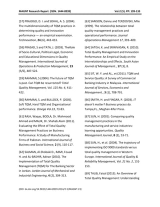MAGNT Research Report (ISSN. 1444-8939) Vol.2 (5). PP: 199-133
(DOI: dx.doi.org/14.9831/1444-8939.2014/2-5/MAGNT.23)
[57] PRAJOGO, D. I. and SOHAL, A. S. (2004).
The multidimensionality of TQM practices in
determining quality and innovation
performance — an empirical examination.
Technovation, 24 (6), 443-453.
[58] PRASAD, S and TATA, J. (2003). TheRole
of Socio-Cultural, Political-Legal, Economic
and Educational Dimensions in Quality
Management. International Journal of
Operations & Production Management, 23
(5/6), 487-522.
[59] RAHMAN, S (2004). The future of TQM
is past. Can TQM be resurrected? Total
Quality Management, Vol. 125 No. 4, 411-
422.
[60] RAHMAN, S. and BULLOCK, P. (2005).
Soft TQM, Hard TQM and Organizational
performance. Omega Vol.33, 73-83.
[61] RAJA, Waqas, BODLA, Dr. Mahmood
Ahmad and MALIK, Dr. Shahab Alam (2011).
Evaluating the Effect of Total Quality
Management Practices on Business
Performance: A Study of Manufacturing
Firms of Pakistan. International Journal of
Business and Social Science, 2 (9), 110-117.
[62] SALMAN, Al-Shobaki D., RAMI, Fouad
H. and AL-BASHIR, Adnan (2010). The
Implementation of Total Quality
Management (TQM) for The Banking Sector
in Jordan. Jordan Journal of Mechanical and
Industrial Engineering, 4 (2), 304-313.
[63] SAMSON, Danny and TERZIOVSKI, Mile
(1999). The relationship between total
quality management practices and
operational performance. Journal
ofoperations Management 17, 393–409.
[64] SATISH, K. and SRINIVASAN, R. (2010).
Total Quality Management and Innovation
Performance: An Empirical Study on the
Interrelationships and Effects. South Asian
Journal of Management., 17 (3), 8.
[65] SIT, W. Y. and AL., et (2011). TQM and
Service Quality: A Survey of Commercial
Banking Industry in Malaysia. International
Journal of Services, Economics and
Management., 3 (1), 708-791.
[66] SMITH, H. and FINGAR, P. (2003). IT
doesn't matter? Business process do.
Tampa,FL., Meghan-Kifer Press.
[67] SUN, H. (2001). Comparing quality
management practices in the
manufacturing and service industries:
learning opportunities. Quality
Management Journal, 8 (2), 53-71.
[68] SUN, H., et al. (2004). The trajectory of
implementing ISO 9000 standards versus
total quality management in Western
Europe. International Journal of Quality &
Reliability Management, Vol. 21 No. 2, 131-
153.
[69] TALIB, Faisal (2013). An Overview of
Total Quality Management: Understanding
 