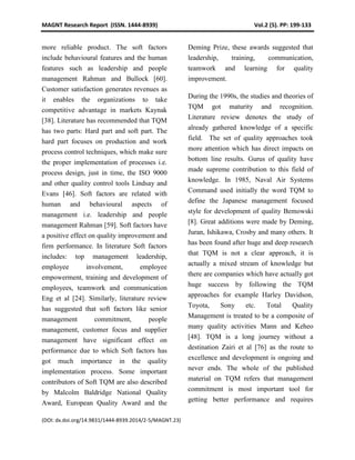 MAGNT Research Report (ISSN. 1444-8939) Vol.2 (5). PP: 199-133
(DOI: dx.doi.org/14.9831/1444-8939.2014/2-5/MAGNT.23)
more reliable product. The soft factors
include behavioural features and the human
features such as leadership and people
management Rahman and Bullock [60].
Customer satisfaction generates revenues as
it enables the organizations to take
competitive advantage in markets Kaynak
[38]. Literature has recommended that TQM
has two parts: Hard part and soft part. The
hard part focuses on production and work
process control techniques, which make sure
the proper implementation of processes i.e.
process design, just in time, the ISO 9000
and other quality control tools Lindsay and
Evans [46]. Soft factors are related with
human and behavioural aspects of
management i.e. leadership and people
management Rahman [59]. Soft factors have
a positive effect on quality improvement and
firm performance. In literature Soft factors
includes: top management leadership,
employee involvement, employee
empowerment, training and development of
employees, teamwork and communication
Eng et al [24]. Similarly, literature review
has suggested that soft factors like senior
management commitment, people
management, customer focus and supplier
management have significant effect on
performance due to which Soft factors has
got much importance in the quality
implementation process. Some important
contributors of Soft TQM are also described
by Malcolm Baldridge National Quality
Award, European Quality Award and the
Deming Prize, these awards suggested that
leadership, training, communication,
teamwork and learning for quality
improvement.
During the 1990s, the studies and theories of
TQM got maturity and recognition.
Literature review denotes the study of
already gathered knowledge of a specific
field. The set of quality approaches took
more attention which has direct impacts on
bottom line results. Gurus of quality have
made supreme contribution to this field of
knowledge. In 1985, Naval Air Systems
Command used initially the word TQM to
define the Japanese management focused
style for development of quality Bemowski
[8]. Great additions were made by Deming,
Juran, Ishikawa, Crosby and many others. It
has been found after huge and deep research
that TQM is not a clear approach, it is
actually a mixed stream of knowledge but
there are companies which have actually got
huge success by following the TQM
approaches for example Harley Davidson,
Toyota, Sony etc. Total Quality
Management is treated to be a composite of
many quality activities Mann and Keheo
[48]. TQM is a long journey without a
destination Zairi et al [76] as the route to
excellence and development is ongoing and
never ends. The whole of the published
material on TQM refers that management
commitment is most important tool for
getting better performance and requires
 