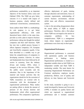MAGNT Research Report (ISSN. 1444-8939) Vol.2 (5). PP: 199-133
(DOI: dx.doi.org/14.9831/1444-8939.2014/2-5/MAGNT.23)
performance sustainability as an important
objective of the business (Zairi, Letza and
Oakland 1994). The TQM can give better
outcome if it is treated with respect of
business purpose, clearly defined and
understood vision/mission, communication,
effective deployment of goals, training
through education and motivation, focus on
customer requirements, understanding of
current business environment, relevant
skilful team and effective measurement
system.
Some authors think TQM is a methodology
its sole purpose is to get better
organizational efficiency, with solid
theoretical basics which, at the same time,
provides us with a plan to improve business
performance; taking into thought the method
companies and their staff functions. TQM
has turn into a global process because it
affects Japanese companies, US, European
and Asia-Pacific companies equally. It has
been described as a suitable way to get
better the competitiveness of companies in
developing countries. Likewise, its values
and fundamentals have been followed by all
sectors in economy, from the industry
(Evans and Lindsay 1995), where it
emerged, to the services (Silvestro, 1998),
the public sector (Loomba and the
education. Due to the importance of the
material and human activities that the
organizations should do for the execution of
TQM, researchers are worried with its
connection with the development of
organizational performance. Many studies
are putting efforts to decide the amount of
pressure of the diverse doctrine and
fundamentals which effect organizational
performance. This comparative significance
is due to the prevailing disagreement about
the actual ability of TQM to impact
performance. Therefore, after a first phase
where TQM was envisaged as the answer to
companies problems for less
competitiveness. TQM is a management
trend, whose impacts on organizational
performance were clear only in short span.
Organizational Performance
Organizational performance is concerned
with operational, quality and business
performance in banking sector.
Organizational performance is treated as a
dependent variable where as Soft TQM is an
independent variable and Hard TQM is
moderating variable. The main factors for
measuring Organizational Performance are
Customer satisfaction, employee morale,
productivity, Defects, cost of quality and
delivery on time Samson and Terziovski
[63].
In this study, researcher is going to use a
model developed by Samson and Terziovski
(1999), it includes six quality factors and
which are regressed to organizational
performance and it includes customer
 