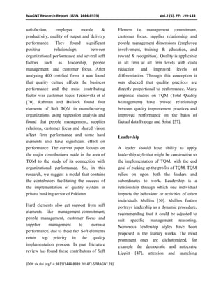 MAGNT Research Report (ISSN. 1444-8939) Vol.2 (5). PP: 199-133
(DOI: dx.doi.org/14.9831/1444-8939.2014/2-5/MAGNT.23)
satisfaction, employee morale &
productivity, quality of output and delivery
performance. They found significant
positive relationships between
organizational performance and several soft
factors such as leadership, people
management, and customer focus. After
analysing 400 certified firms it was found
that quality culture affects the business
performance and the most contributing
factor was customer focus Terziovski et al
[70]. Rahman and Bullock found four
elements of Soft TQM in manufacturing
organizations using regression analysis and
found that people management, supplier
relations, customer focus and shared vision
affect firm performance and some hard
elements also have significant effect on
performance. The current paper focuses on
the major contributions made in the area of
TQM to the study of its connection with
organizational performance. So, in this
research, we suggest a model that contains
the contributors facilitating the success of
the implementation of quality system in
private banking sector of Pakistan.
Hard elements also get support from soft
elements like management-commitment;
people management, customer focus and
supplier management to increase
performance, due to these fact Soft elements
retain top priority in the quality
implementation process. In past literature
review has found these contributors of Soft
Element i.e. management commitment,
customer focus, supplier relationship and
people management dimensions (employee
involvement, training & education, and
reward & recognition). Quality is applicable
in all firm at all firm levels with costs
reduction and improved levels of
differentiation. Through this conception it
was checked that quality practices are
directly proportional to performance. Many
empirical studies on TQM (Total Quality
Management) have proved relationship
between quality improvement practices and
improved performance on the basis of
factual data Prajogo and Sohal [57].
Leadership
A leader should have ability to apply
leadership style that might be constructive to
the implementation of TQM, with the end
goal of picking up the profits of TQM. TQM
relies on upon both the leaders and
subordinates to work. Leadership is a
relationship through which one individual
impacts the behaviour or activities of other
individuals Mullins [50]. Mullins further
portrays leadership as a dynamic procedure,
recommending that it could be adjusted to
suit specific management reasoning.
Numerous leadership styles have been
proposed in the literary works. The most
prominent ones are dichotomized, for
example the democratic and autocratic
Lippitt [47], attention and launching
 