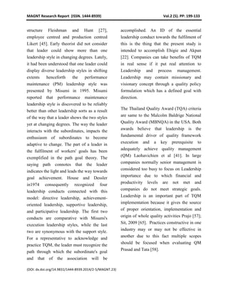 MAGNT Research Report (ISSN. 1444-8939) Vol.2 (5). PP: 199-133
(DOI: dx.doi.org/14.9831/1444-8939.2014/2-5/MAGNT.23)
structure Fleishman and Hunt [27],
employee centred and production centred
Likert [45]. Early theorist did not consider
that leader could show more than one
leadership style in changing degrees. Lately,
it had been understood that one leader could
display diverse leadership styles in shifting
extents henceforth the performance
maintenance (PM) leadership style was
presented by Misumi in 1995. Misumi
reported that performance maintenance
leadership style is discovered to be reliably
better than other leadership sorts as a result
of the way that a leader shows the two styles
yet at changing degrees. The way the leader
interacts with the subordinates, impacts the
enthusiasm of subordinates to become
adaptive to change. The part of a leader in
the fulfilment of workers' goals has been
exemplified in the path goal theory. The
saying path connotes that the leader
indicates the light and leads the way towards
goal achievement. House and Dessler
in1974 consequently recognized four
leadership conducts connected with this
model: directive leadership, achievement-
oriented leadership, supportive leadership,
and participative leadership. The first two
conducts are comparative with Misumi's
execution leadership styles, while the last
two are synonymous with the support style.
For a representative to acknowledge and
practice TQM, the leader must recognize the
path through which the subordinate's goal
and that of the association will be
accomplished. An ID of the essential
leadership conduct towards the fulfilment of
this is the thing that the present study is
intended to accomplish Ehigie and Akpan
[22]. Companies can take benefits of TQM
in real sense if it put real attention to
Leadership and process management.
Leadership may contain missionary and
visionary concept through a quality policy
formulation which has a defined goal with
direction.
The Thailand Quality Award (TQA) criteria
are same to the Malcolm Baldrige National
Quality Award (MBNQA) in the USA. Both
awards believe that leadership is the
fundamental driver of quality framework
execution and a key prerequisite to
adequately achieve quality management
(QM) Laohavichien et al [41]. In large
companies normally senior management is
considered too busy to focus on Leadership
importance due to which financial and
productivity levels are not met and
companies do not meet strategic goals.
Leadership is an important part of TQM
implementation because it gives the source
of proper orientation, implementation and
origin of whole quality activities Prajo [57];
Sit, 2009 [65]. Practices constructive in one
industry may or may not be effective in
another due to this fact multiple scopes
should be focused when evaluating QM
Prasad and Tata [58].
 