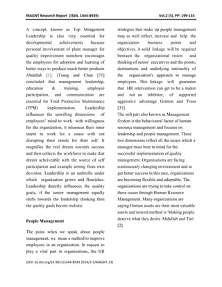 MAGNT Research Report (ISSN. 1444-8939) Vol.2 (5). PP: 199-133
(DOI: dx.doi.org/14.9831/1444-8939.2014/2-5/MAGNT.23)
A concept, known as Top Mnagement
Leadership is also very essential for
developmental acheivements because
personal involvement of plant manager for
quality improvement somehow encourages
the employees for adoption and learning of
better ways to produce much better products
Abdallah [1]. (Tsang and Chan [71]
concluded that management leadership,
education & training, employee
participation, and communication are
essential for Total Productive Maintenance
(TPM) implementation. Leadership
influences the unwilling dimensions of
employees’ mind to work with willingness
for the organization, it inluences their inner
intent to work for a cause with out
disrupting their minds for thier self. It
magnifies the real dream towards success
and then collects the workforce to make that
dream acheiveable with the source of self
participation and example setting from own
devotion. Leadership is an umbrella under
which organization grows and flourishes.
Leadership directly influences the quality
goals, if the senior management equally
shifts towards the leadership thinking then
the quality goals becom realistic.
People Management
The point when we speak about people
management, we mean a method to improve
employees in an organization. In request to
play a vital part in organizations, the HR
strategies that make up people management
may as well reflect, increase and help the
organization business points and
objectives. A solid linkage will be required
between the organizational vision and
thinking of senior executives and the points,
destinations and underlying rationality of
the organization's approach to manage
employees. This linkage will guarantee
that HR intervention can get to be a maker
and not an inhibitor, of supported
aggressive advantage Gratton and Truss
[31].
The soft part also known as Management
System is the behavioural factor of human
resource management and focuses on
leadership and people management. These
two dimensions reflect all the issues which a
manager must bear in mind for the
successful implementation of quality
management. Organisations are facing
continuously changing environment and to
get better success in this race, organizations
are becoming flexible and adoptable. The
organizations are trying to take control on
these issues through Human Resource
Management. Many organizations are
saying Human assets are their most valuable
assets and newest method is 'Making people
deserve what they desire Abdullah and Tarí
[2].
 