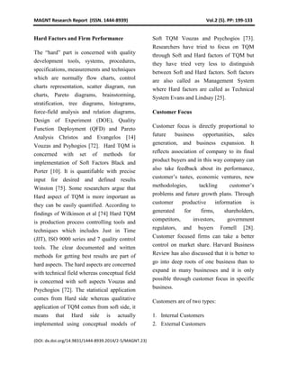 MAGNT Research Report (ISSN. 1444-8939) Vol.2 (5). PP: 199-133
(DOI: dx.doi.org/14.9831/1444-8939.2014/2-5/MAGNT.23)
Hard Factors and Firm Performance
The “hard” part is concerned with quality
development tools, systems, procedures,
specifications, measurements and techniques
which are normally flow charts, control
charts representation, scatter diagram, run
charts, Pareto diagrams, brainstorming,
stratification, tree diagrams, histograms,
force-field analysis and relation diagrams,
Design of Experiment (DOE), Quality
Function Deployment (QFD) and Pareto
Analysis Christos and Evangelos [14]
Vouzas and Psyhogios [72]. Hard TQM is
concerned with set of methods for
implementation of Soft Factors Black and
Porter [10]. It is quantifiable with precise
input for desired and defined results
Winston [75]. Some researchers argue that
Hard aspect of TQM is more important as
they can be easily quantified. According to
findings of Wilkinson et al [74] Hard TQM
is production process controlling tools and
techniques which includes Just in Time
(JIT), ISO 9000 series and 7 quality control
tools. The clear documented and written
methods for getting best results are part of
hard aspects. The hard aspects are concerned
with technical field whereas conceptual field
is concerned with soft aspects Vouzas and
Psychogios [72]. The statistical application
comes from Hard side whereas qualitative
application of TQM comes from soft side, it
means that Hard side is actually
implemented using conceptual models of
Soft TQM Vouzas and Psychogios [73].
Researchers have tried to focus on TQM
through Soft and Hard factors of TQM but
they have tried very less to distinguish
between Soft and Hard factors. Soft factors
are also called as Management System
where Hard factors are called as Technical
System Evans and Lindsay [25].
Customer Focus
Customer focus is directly proportional to
future business opportunities, sales
generation, and business expansion. It
reflects association of company to its final
product buyers and in this way company can
also take feedback about its performance,
customer’s tastes, economic ventures, new
methodologies, tackling customer’s
problems and future growth plans. Through
customer productive information is
generated for firms, shareholders,
competitors, investors, government
regulators, and buyers Fornell [28].
Customer focused firms can take a better
control on market share. Harvard Business
Review has also discussed that it is better to
go into deep roots of one business than to
expand in many businesses and it is only
possible through customer focus in specific
business.
Customers are of two types:
1. Internal Customers
2. External Customers
 