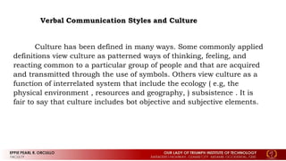 Verbal Communication Styles and Culture
Culture has been defined in many ways. Some commonly applied
definitions view culture as patterned ways of thinking, feeling, and
reacting common to a particular group of people and that are acquired
and transmitted through the use of symbols. Others view culture as a
function of interrelated system that include the ecology ( e.g, the
physical environment , resources and geography, ) subsistence . It is
fair to say that culture includes bot objective and subjective elements.
 