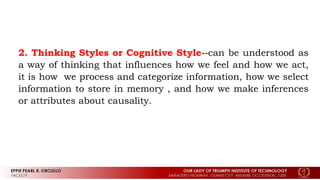 2. Thinking Styles or Cognitive Style--can be understood as
a way of thinking that influences how we feel and how we act,
it is how we process and categorize information, how we select
information to store in memory , and how we make inferences
or attributes about causality.
 