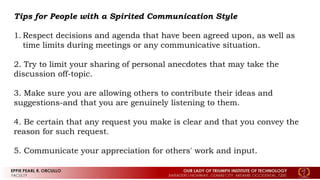 Tips for People with a Spirited Communication Style
1. Respect decisions and agenda that have been agreed upon, as well as
time limits during meetings or any communicative situation.
2. Try to limit your sharing of personal anecdotes that may take the
discussion off-topic.
3. Make sure you are allowing others to contribute their ideas and
suggestions-and that you are genuinely listening to them.
4. Be certain that any request you make is clear and that you convey the
reason for such request.
5. Communicate your appreciation for others' work and input.
 