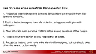 Tips for People with a Considerate Communication Style
1. Recognize that other people's opinions about a topic are separate from their
opinions about you.
2 Realize that not everyone is comfortable discussing personal topics with
colleagues.
3. Allow others to open personal matters before asking questions of that nature.
4. Respect your own opinion as you respect that of others.
5. Recognize that you don't have to be friends with everyone, but you should treat
others be treated professionally.
 