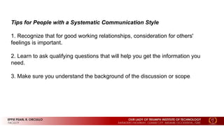 Tips for People with a Systematic Communication Style
1. Recognize that for good working relationships, consideration for others'
feelings is important.
2. Learn to ask qualifying questions that will help you get the information you
need.
3. Make sure you understand the background of the discussion or scope.
 