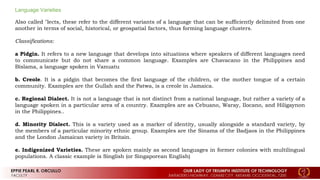 Language Varieties
Also called "lects, these refer to the different variants of a language that can be sufficiently delimited from one
another in terms of social, historical, or geospatial factors, thus forming language clusters.
Classifications:
a Pidgin. It refers to a new language that develops into situations where speakers of different languages need
to communicate but do not share a common language. Examples are Chavacano in the Philippines and
Bislama, a language spoken in Vanuatu
b. Creole. It is a pidgin that becomes the first language of the children, or the mother tongue of a certain
community. Examples are the Gullah and the Patwa, is a creole in Jamaica.
c. Regional Dialect. It is not a language that is not distinct from a national language, but rather a variety of a
language spoken in a particular area of a country. Examples are as Cebuano, Waray, Ilocano, and Hiligaynon
in the Philippines..
d. Minority Dialect. This is a variety used as a marker of identity, usually alongside a standard variety, by
the members of a particular minority ethnic group. Examples are the Sinama of the Badjaos in the Philippines
and the London Jamaican variety in Britain.
e. Indigenized Varieties. These are spoken mainly as second languages in former colonies with multilingual
populations. A classic example is Singlish (or Singaporean English)
 