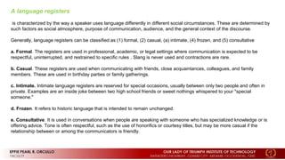 A language registers
is characterized by the way a speaker uses language differently in different social circumstances. These are determined by
such factors as social atmosphere, purpose of communication, audience, and the general context of the discourse.
Generally, language registers can be classified as (1) formal, (2) casual, (a) intimate, (4) frozen, and (5) consultative
a. Formal. The registers are used in professional, academic, or legal settings where communication is expected to be
respectful, uninterrupted, and restrained to specific rules . Slang is never used and contractions are rare.
b. Casual. These registers are used when communicating with friends, close acquaintances, colleagues, and family
members. These are used in birthday parties or family gatherings.
c. Intimate. Intimate language registers are reserved for special occasions, usually between only two people and often in
private. Examples are an inside joke between two high school friends or sweet nothings whispered to your "special
someone."
d. Frozen. It refers to historic language that is intended to remain unchanged.
e. Consultative. It is used in conversations when people are speaking with someone who has specialized knowledge or is
offering advice. Tone is often respectful, such as the use of honorifics or courtesy titles, but may be more casual if the
relationship between or among the communicators is friendly.
 