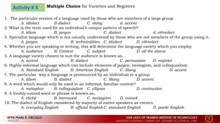 Activity # 4 Multiple Choice for Varieties and Registers
1. The particular version of a language used by those who are members of a large group.
A. idiolect B dialect C. slang d. accent
2. What is the term used for an individual’s unique pattern of speech?
A. idiom B. jargon C. dialect d. ethnolect
3. Specialist language which is not usually understood by those who are not members of the group using it.
A. jargon B. technicalities C. idiolect D. ethnolect
4. Whether you are speaking or writing, this will determine the language variety which you employ
A. audience B. Context C. subject D. all the above
5. A language variety chosen to suit the audience is known as…
A. accent B. dialect C. persuasion D. register
6. Highly-informal language which can include elements of jargon, neologism, and colloquialism.
A. Standard English B. American English C. Slang D. accent
7. The particular way a language is pronounced by an individual or a group.
A. idiom B. dialect C. Slang D. accent
8. A word which would only be used in an informal, familiar context?
A. metaphor B. colloquialism C. ellipsis D. contraction
9. A freshly-coined word or phrase is known as..
A. cliché B. borrowed C. neologism D. coined
10. The dialect of English considered by majority of native speakers as correct.
A. everyday English B. official EnglishC. standard English D. poetic English
 