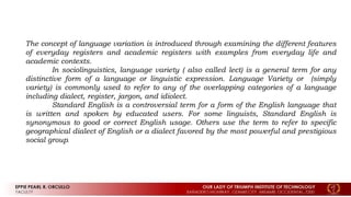 The concept of language variation is introduced through examining the different features
of everyday registers and academic registers with examples from everyday life and
academic contexts.
In sociolinguistics, language variety ( also called lect) is a general term for any
distinctive form of a language or linguistic expression. Language Variety or (simply
variety) is commonly used to refer to any of the overlapping categories of a language
including dialect, register, jargon, and idiolect.
Standard English is a controversial term for a form of the English language that
is written and spoken by educated users. For some linguists, Standard English is
synonymous to good or correct English usage. Others use the term to refer to specific
geographical dialect of English or a dialect favored by the most powerful and prestigious
social group.
 