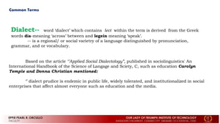 Common Terms
Dialect-- word ‘dialect’ which contains lect within the term is derived from the Greek
words dia-meaning ‘across’ between and legein meaning ‘speak’.
-- is a regional/ or social varietry of a language distinguished by pronunciation,
grammar, and or vocabulary.
Based on the article ‘’Applied Social Dialectology”, published in sociolinguistics' An
International Handbook of the Science of Langage and Sciety, C, such as education Carolyn
Temple and Donna Christian mentioned:
‘’ dialect prudice is endemic in public life, widely tolerated, and institutionalized in social
enterprises that affect almost everyone such as education and the media.
 