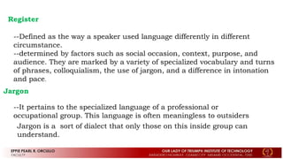 Register
--Defined as the way a speaker used language differently in different
circumstance.
--determined by factors such as social occasion, context, purpose, and
audience. They are marked by a variety of specialized vocabulary and turns
of phrases, colloquialism, the use of jargon, and a difference in intonation
and pace.
Jargon
--It pertains to the specialized language of a professional or
occupational group. This language is often meaningless to outsiders
Jargon is a sort of dialect that only those on this inside group can
understand.
 