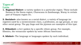 Types of
Lects
1. Regional Dialect– a variety spoken in a particular region. These include
Ilocano in the Ilocos region, Chavacano in Zamboanga, Waray in certain
part of Visayan region etc.
2. Sociolect– also known as a social dialect, a variety of language (or
register) used by a socioeconomic class, a profession, an age groups, or any
other social group. The gay lingo and the jejemon are examples of this type.
3. Ethnolect– a lect spoken by a specific ethnic group. For example,
Ebonics, the vernacular spoken by some African Americans.
4. Idiolect– The language or languages spoken by each individual.
 