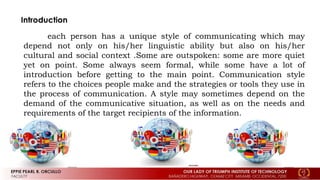 each person has a unique style of communicating which may
depend not only on his/her linguistic ability but also on his/her
cultural and social context .Some are outspoken: some are more quiet
yet on point. Some always seem formal, while some have a lot of
introduction before getting to the main point. Communication style
refers to the choices people make and the strategies or tools they use in
the process of communication. A style may sometimes depend on the
demand of the communicative situation, as well as on the needs and
requirements of the target recipients of the information.
 
