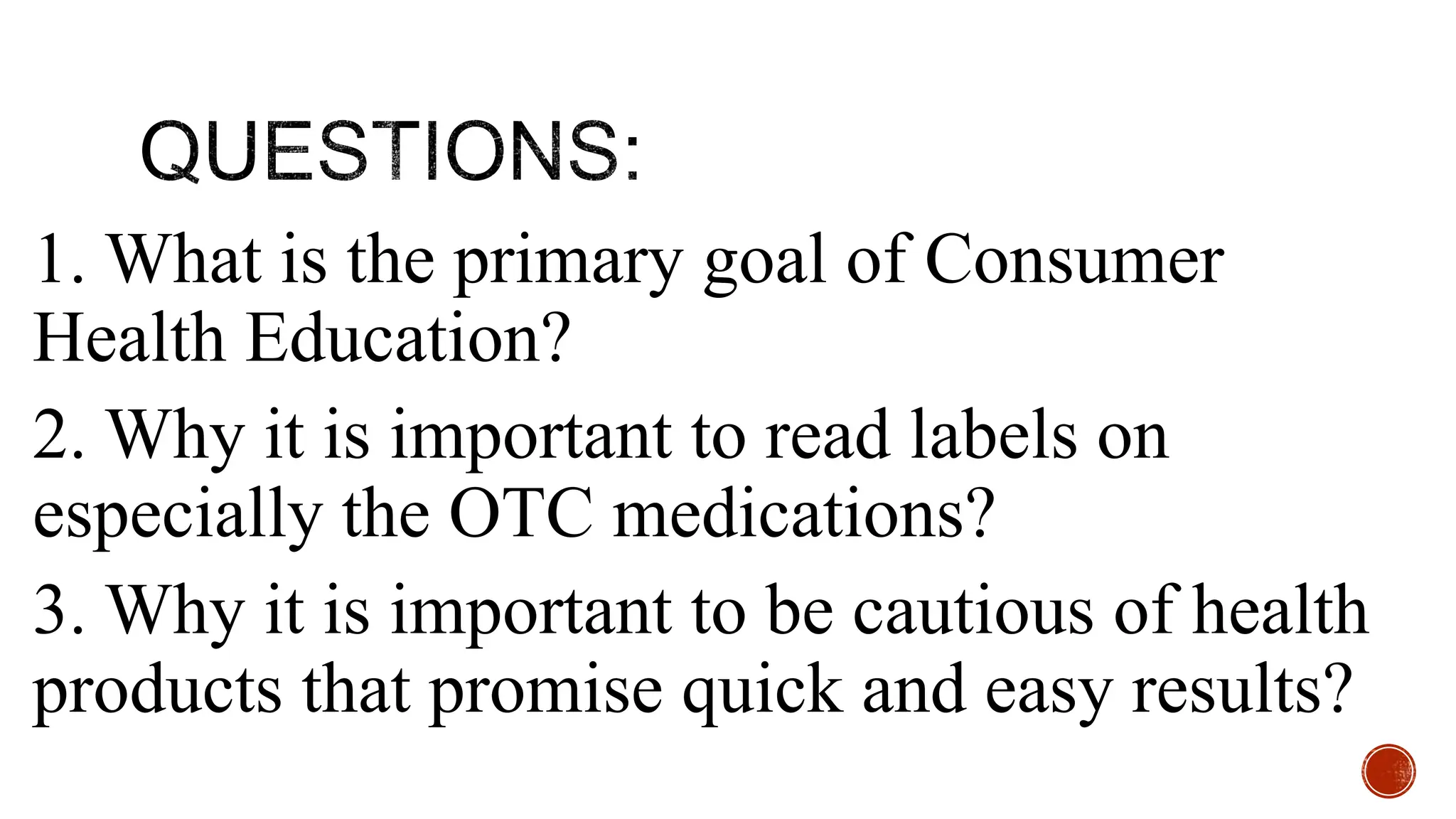 1. What is the primary goal of Consumer
Health Education?
2. Why it is important to read labels on
especially the OTC medications?
3. Why it is important to be cautious of health
products that promise quick and easy results?
 