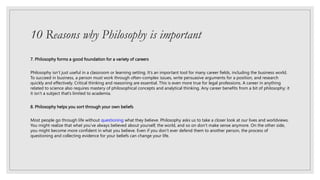 10 Reasons why Philosophy is important
7. Philosophy forms a good foundation for a variety of careers
Philosophy isn’t just useful in a classroom or learning setting. It’s an important tool for many career fields, including the business world.
To succeed in business, a person must work through often-complex issues, write persuasive arguments for a position, and research
quickly and effectively. Critical thinking and reasoning are essential. This is even more true for legal professions. A career in anything
related to science also requires mastery of philosophical concepts and analytical thinking. Any career benefits from a bit of philosophy; it
it isn’t a subject that’s limited to academia.
8. Philosophy helps you sort through your own beliefs
Most people go through life without questioning what they believe. Philosophy asks us to take a closer look at our lives and worldviews.
You might realize that what you’ve always believed about yourself, the world, and so on don’t make sense anymore. On the other side,
you might become more confident in what you believe. Even if you don’t ever defend them to another person, the process of
questioning and collecting evidence for your beliefs can change your life.
 