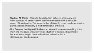 ◦ Study of All Things – this sets the distinction between philosophy and
other sciences. All other sciences concern themselves with a particular
object of investigation. The reason is that philosophy is not onedimensional or
partial. Rather, philosophy is multidimensional or holistic.
◦ First Cause or the Highest Principle – an idea which means something is the
main and first cause why an event or situation took place. It is principle
because everything in the world and every situation has a
starting point or a beginning
 