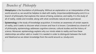 Branches of Philosophy
◦ Metaphysics is the foundation of philosophy. Without an explanation or an interpretation of the
world around us, we would be helpless to deal with reality. (importanceofphilosophy.com) It is a
branch of philosophy that explores the nature of being, existence, and reality. It is the study of
all of reality, visible and invisible, along with what constitutes natural and supernatural.
◦ Epistemology is the study of knowledge acquisition. It involves an awareness of certain aspects
of reality, and it seeks to discover what is known and how it is known. Considered as a branch of
of philosophy, epistemology addresses cognitive sciences, cultural studies and the history of
science. Moreover, epistemology explains why our minds relate to reality and how these
relationships are either valid or invalid. It is needed in order to distinguish between the truth
and falsehood as we obtain knowledge from the world around us. (study.com)
◦
 