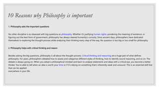 10 Reasons why Philosophy is important
1. Philosophy asks the important questions
No other discipline is as obsessed with big questions as philosophy. Whether it’s justifying human rights, pondering the meaning of existence, or
figuring out the best form of government, philosophy has always steered humanity’s curiosity. Since ancient days, philosophers have dedicated
themselves to exploring the thought process while analyzing their thinking every step of the way. No question is too big or too small for philosophy.
2. Philosophy helps with critical thinking and reason
Besides asking the big questions, philosophy is all about the thought process. Critical thinking and reasoning are a huge part of what defines
philosophy. For years, philosophers debated how to assess and categorize different styles of thinking, how to identify sound reasoning, and so on. The
debate is always going on. When you adopt a philosophical mindset and learn to analyze statements and ideas with a critical eye, you become a better
thinker. You’re able to tell when an idea is worth your time or if it’s relying on something that’s inherently weak and unsound. This is an essential skill that
that can be applied
everywhere in your life.
 